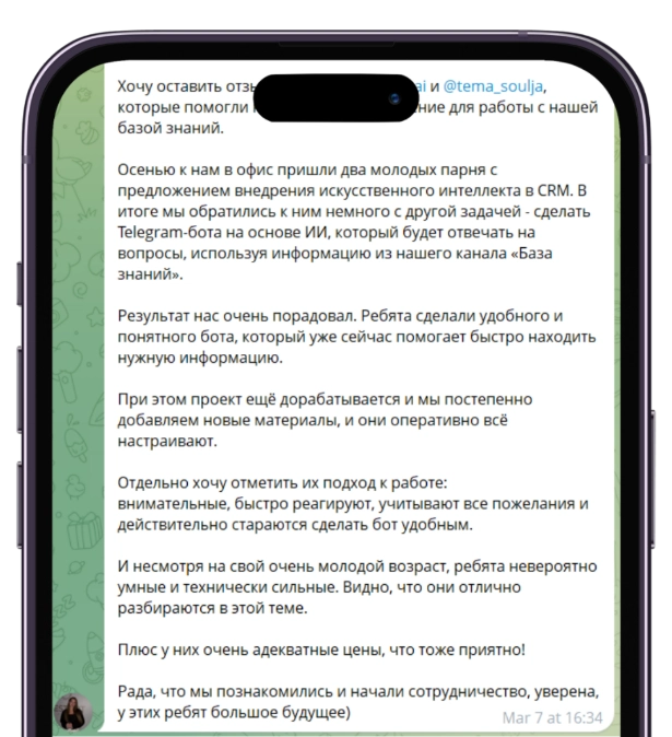 Отзыв Анны о разработке ИИ-ассистента базы знаний для турагентства: Хочу оставить отзыв о ребятах, которые помогли нам внедрить AI-решение для работы с нашей базой знаний. Осенью к нам в офис пришли два молодых парня с предложением внедрения искусственного интеллекта в CRM. В итоге мы обратились к ним немного с другой задачей - сделать Telegram-бота на основе ИИ, который будет отвечать на вопросы, используя информацию из нашего канала «База знаний». Результат нас очень порадовал. Ребята сделали удобного и понятного бота, который уже сейчас помогает быстро находить нужную информацию. При этом проект ещё дорабатывается и мы постепенно добавляем новые материалы, и они оперативно всё настраивают. Отдельно хочу отметить их подход к работе: внимательные, быстро реагируют, учитывают все пожелания и действительно стараются сделать бот удобным. И несмотря на свой очень молодой возраст, ребята невероятно умные и технически сильные. Видно, что они отлично разбираются в этой теме. Плюс у них очень адекватные цены, что тоже приятно! Рада, что мы познакомились и начали сотрудничество, уверена, у этих ребят большое будущее